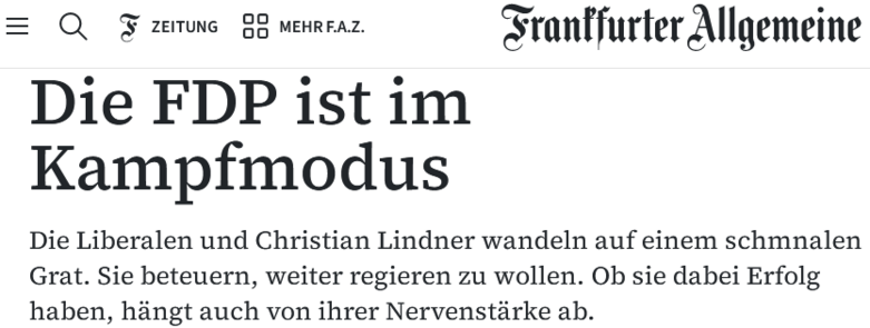 Screenshot FAZ:
Die FDP ist im Kampfmodus 
Die Liberalen und Christian Lindner wandeln auf einem schmnalen Grat. Sie beteuern, weiter regieren zu wollen. Ob sie dabei Erfolg haben, hiangt auch von ihrer Nervenstärke ab. 