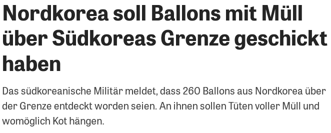 [Screenshot zeit.de]

Nordkorea soll Ballons mit Müll über Siidkoreas Grenze geschickt haben

Das sudkoreanische Militar meldet, dass 260 Ballons aus Nordkorea über der Grenze entdeckt worden seien. An ihnen sollen Tüten voller Müll und womöglich Kot hängen. 
