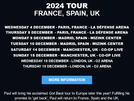 2024 TOUR FRANCE, SPAIN, UK WEDNESDAY 4 DECEMBER - PARIS, FRANCE - LA DEFENSE ARENA THURSDAY 5 DECEMBER - PARIS, FRANCE - LA DEFENSE ARENA MONDAY 9 DECEMBER - MADRID, SPAIN - WIZINK CENTER TUESDAY 10 DECEMBER - MADRID, SPAIN - WIZINK CENTER SATURDAY 14 DECEMBER - MANCHESTER, UK - CO-OP LIVE SUNDAY 15 DECEMBER - MANCHESTER, UK - CO-OP LIVE WEDNESDAY 18 DECEMBER - LONDON, UK - 02 ARENA THURSDAY 19 DECEMBER - LONDON, UK - 02 ARENA 

Paul will bring his acclaimed Got Back tour to Europe later this year! Fulfilling his promise to ‘get back’, Paul will return to France, Spain and the UK. 