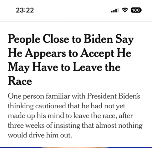 NYT Meldung: 23:22 (100) People Close to Biden Say He Appears to Accept He May Have to Leave the Race One person familiar with President Biden's thinking cautioned that he had not yet made up his mind to leave the race, after three weeks of insisting that almost nothing would drive him out.