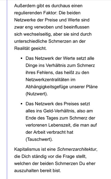 Außerdem gibt es durchaus einen regulierenden Faktor: Die beiden Netzwerke der Preise und Werte sind zwar eng verwoben und beeinflussen sich wechselseitig, aber sie sind durch unterschiedliche Schmerzen an der Realität geeicht.
Das Netzwerk der Werte setzt alle Dinge ins Verhältnis zum Schmerz ihres Fehlens, das heißt zu den Netzwerkzentralitäten im Abhängigkeitsgefüge unserer Pläne (Nutzwert).
Das Netzwerk des Preises setzt alles ins Geld-Verhältnis, also am Ende des Tages zum Schmerz der verlorenen Lebenszeit, die man auf der Arbeit verbracht hat (Tauschwert).
Kapitalismus ist eine Schmerzarchitektur, die Dich ständig vor die Frage stellt, welchen der beiden Schmerzen Du eher auszuhalten bereit bist.