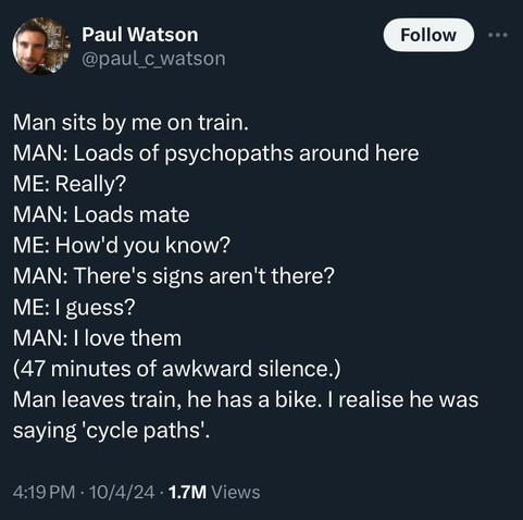 Paul Watson
@paul_c watson
Follow
• . .
Man sits by me on train.
MAN: Loads of psychopaths around here
ME: Really?
MAN: Loads mate
ME: How'd you know?
MAN: There's signs aren't there?
ME: I guess?
MAN: I love them
(47 minutes of awkward silence.)
Man leaves train, he has a bike. I realise he was
saying 'cycle paths'.
4:19 PM • 10/4/24 • 1.7M Views