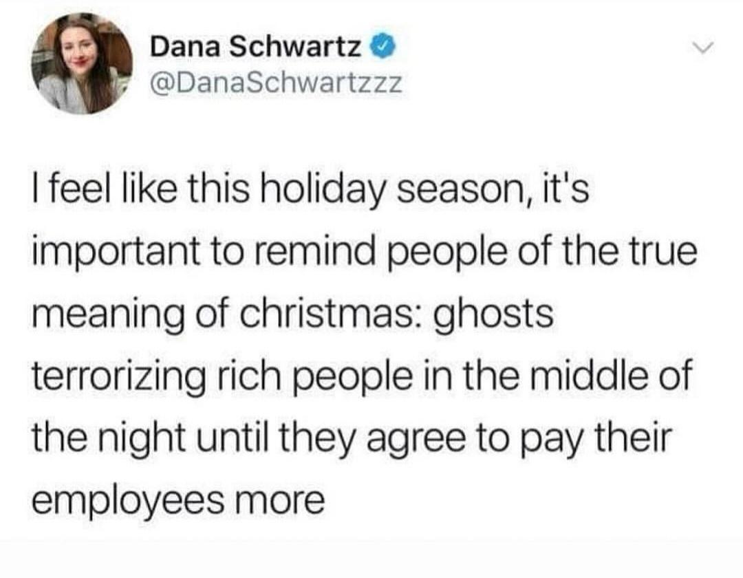Screenshot of Tweet by @Dana Schwartzzz

I feel like this holiday season, it's important to remind people of the true meaning of christmas: ghosts terrorizing rich people in the middle of the night until they agree to pay their employees more 