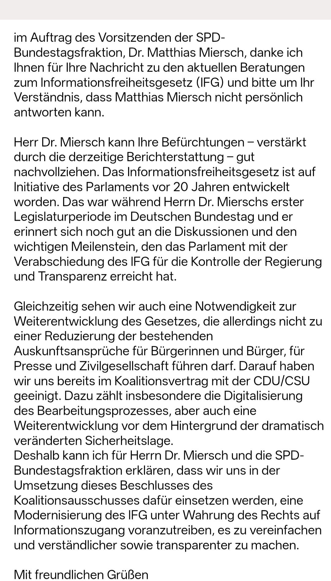 im Auftrag des Vorsitzenden der SPD-Bundestagsfraktion, Dr. Matthias Miersch, danke ich Ihnen für Ihre Nachricht zu den aktuellen Beratungen zum Informationsfreiheitsgesetz (IFG) und bitte um Ihr Verständnis, dass Matthias Miersch nicht persönlich antworten kann.

Herr Dr. Miersch kann Ihre Befürchtungen - verstärkt durch die derzeitige Berichterstattung - gut nachvollziehen. Das Informationsfreiheitsgesetz ist auf Initiative des Parlaments vor 20 Jahren entwickelt worden. Das war während Herrn Dr. Mierschs erster Legislaturperiode im Deutschen Bundestag und er erinnert sich noch gut an die Diskussionen und den wichtigen Meilenstein, den das Parlament mit der Verabschiedung des IFG für die Kontrolle der Regierung und Transparenz erreicht hat.

Gleichzeitig sehen wir auch eine Notwendigkeit zur Weiterentwicklung des Gesetzes, die allerdings nicht zu einer Reduzierung der bestehenden Auskunftsansprüche für Bürgerinnen und Bürger, für Presse und Zivilgesellschaft führen darf. Darauf haben wir uns bereits im Koalitionsvertrag mit der CDU/CSU geeinigt. Dazu zählt insbesondere die Digitalisierung des Bearbeitungsprozesses, aber auch eine Weiterentwicklung vor dem Hintergrund der dramatisch veränderten Sicherheitslage. Deshalb kann ich für Herrn Dr. Miersch und die SPD-Bundestagsfraktion erklären, dass wir uns in der Umsetzung dieses Beschlusses des Koalitionsausschusses dafür einsetzen werden, eine Modernisierung des IFG unter Wahrung des Rechts auf Informationszugang voranzutreiben, es zu vereinfachen und verständlicher sowie transparenter zu machen.

Mit freundlichen Grüßen